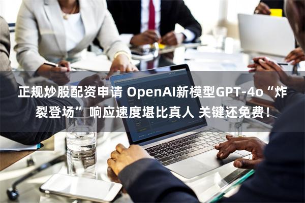 正规炒股配资申请 OpenAI新模型GPT-4o“炸裂登场” 响应速度堪比真人 关键还免费！