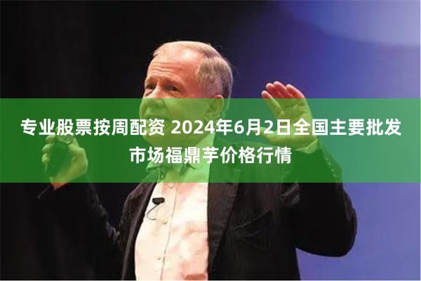 专业股票按周配资 2024年6月2日全国主要批发市场福鼎芋价格行情