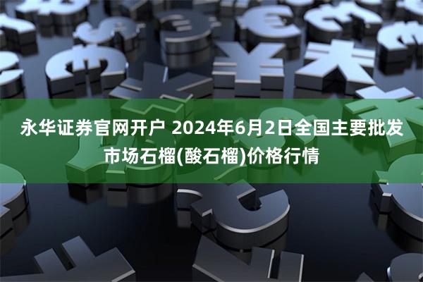 永华证券官网开户 2024年6月2日全国主要批发市场石榴(酸石榴)价格行情