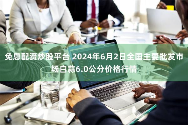 免息配资炒股平台 2024年6月2日全国主要批发市场白蒜6.0公分价格行情