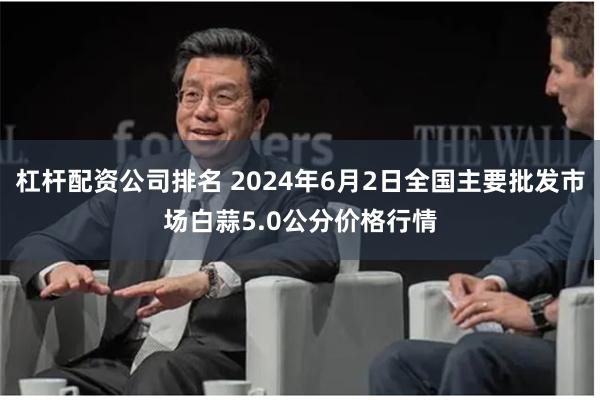 杠杆配资公司排名 2024年6月2日全国主要批发市场白蒜5.0公分价格行情