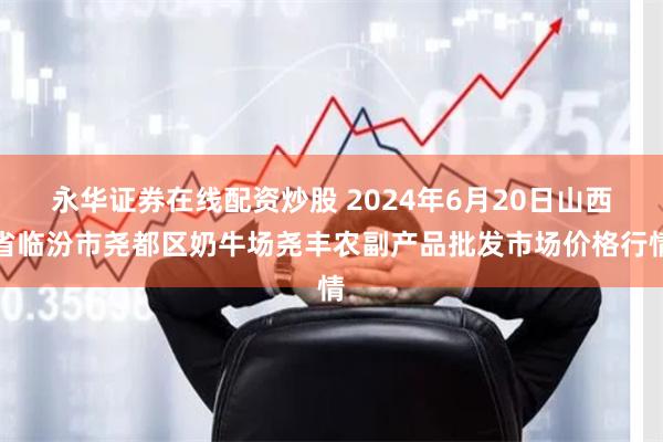 永华证券在线配资炒股 2024年6月20日山西省临汾市尧都区奶牛场尧丰农副产品批发市场价格行情