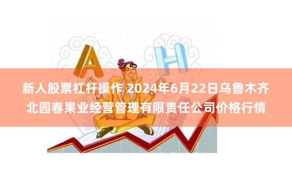 新人股票杠杆操作 2024年6月22日乌鲁木齐北园春果业经营管理有限责任公司价格行情