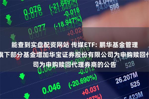 能查到实盘配资网站 传媒ETF: 鹏华基金管理有限公司关于旗下部分基金增加华宝证券股份有限公司为申购赎回代理券商的公告