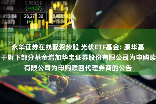 永华证券在线配资炒股 光伏ETF基金: 鹏华基金管理有限公司关于旗下部分基金增加华宝证券股份有限公司为申购赎回代理券商的公告