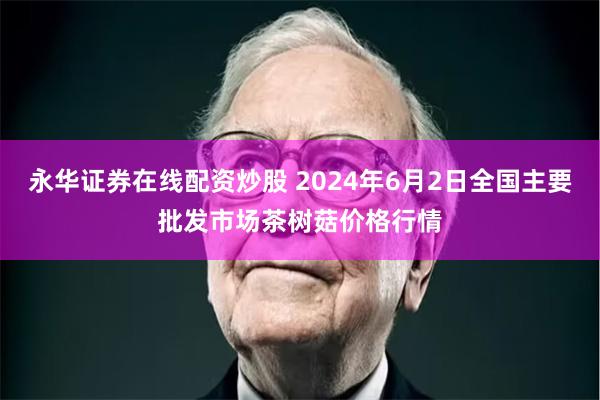 永华证券在线配资炒股 2024年6月2日全国主要批发市场茶树菇价格行情