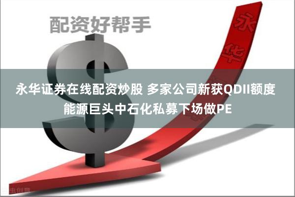 永华证券在线配资炒股 多家公司新获QDII额度 能源巨头中石化私募下场做PE