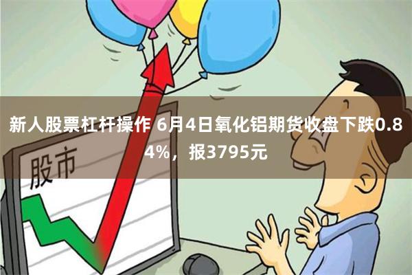 新人股票杠杆操作 6月4日氧化铝期货收盘下跌0.84%，报3795元