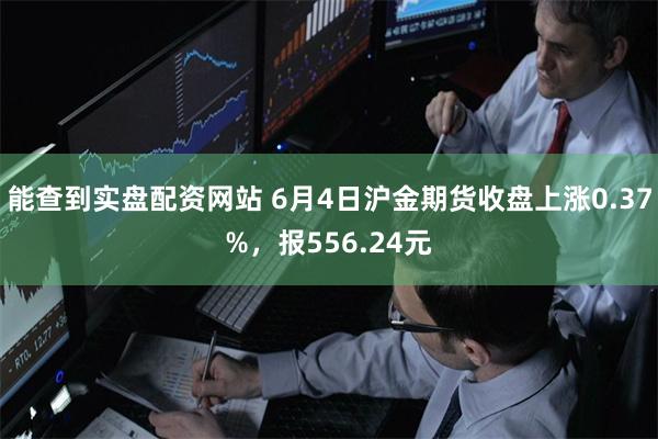 能查到实盘配资网站 6月4日沪金期货收盘上涨0.37%，报556.24元