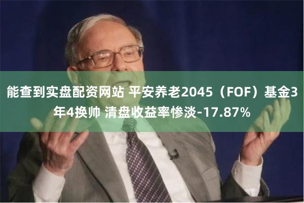 能查到实盘配资网站 平安养老2045（FOF）基金3年4换帅 清盘收益率惨淡-17.87%