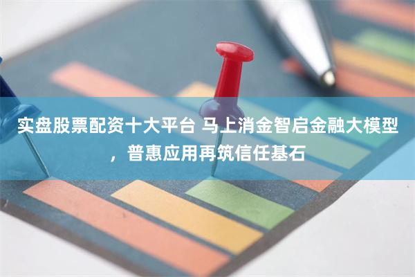 实盘股票配资十大平台 马上消金智启金融大模型，普惠应用再筑信任基石