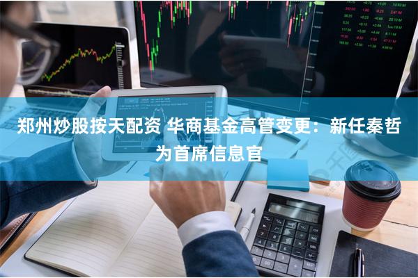 郑州炒股按天配资 华商基金高管变更：新任秦哲为首席信息官