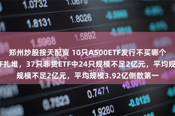 郑州炒股按天配资 10只A500ETF发行不买哪个？招商基金迷你ETF扎堆，37只非货ETF中24只规模不足2亿元，平均规模3.92亿倒数第一