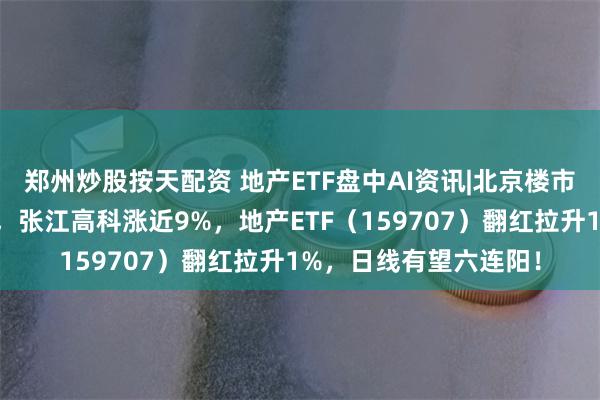 郑州炒股按天配资 地产ETF盘中AI资讯|北京楼市重磅！地产应声走强，张江高科涨近9%，地产ETF（159707）翻红拉升1%，日线有望六连阳！