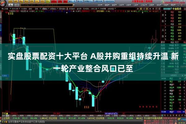 实盘股票配资十大平台 A股并购重组持续升温 新一轮产业整合风口已至