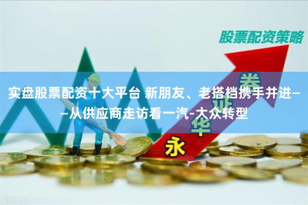 实盘股票配资十大平台 新朋友、老搭档携手并进——从供应商走访看一汽-大众转型